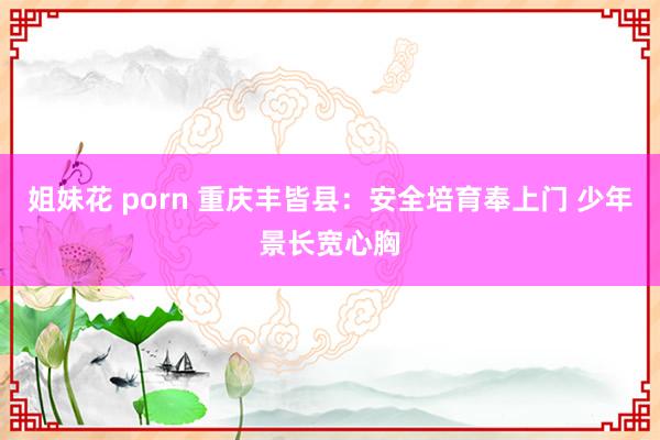 姐妹花 porn 重庆丰皆县：安全培育奉上门 少年景长宽心胸