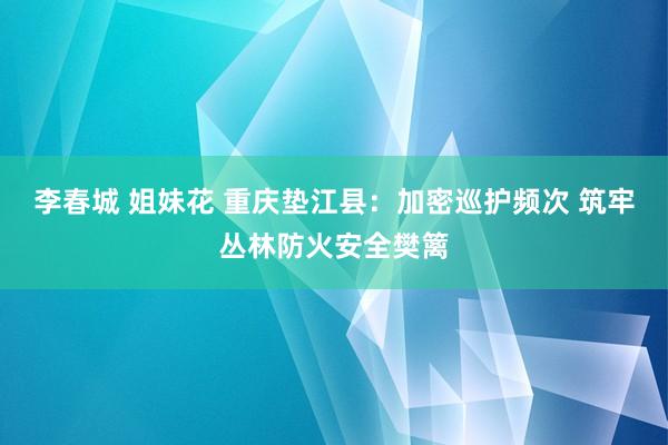 李春城 姐妹花 重庆垫江县：加密巡护频次 筑牢丛林防火安全樊篱