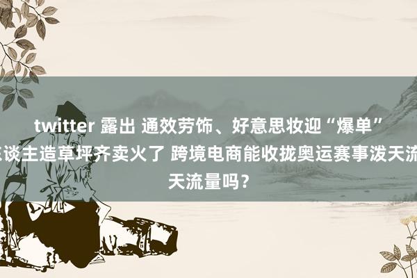 twitter 露出 通效劳饰、好意思妆迎“爆单”，连东谈主造草坪齐卖火了 跨境电商能收拢奥运赛事泼天流量吗？