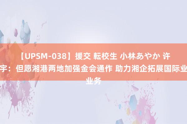 【UPSM-038】援交 転校生 小林あやか 许正宇：但愿湘港两地加强金会通作 助力湘企拓展国际业务