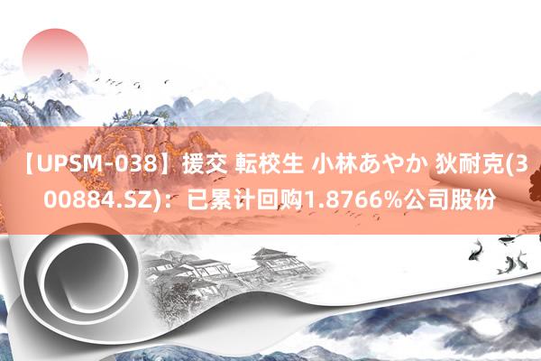 【UPSM-038】援交 転校生 小林あやか 狄耐克(300884.SZ)：已累计回购1.8766%公司股份