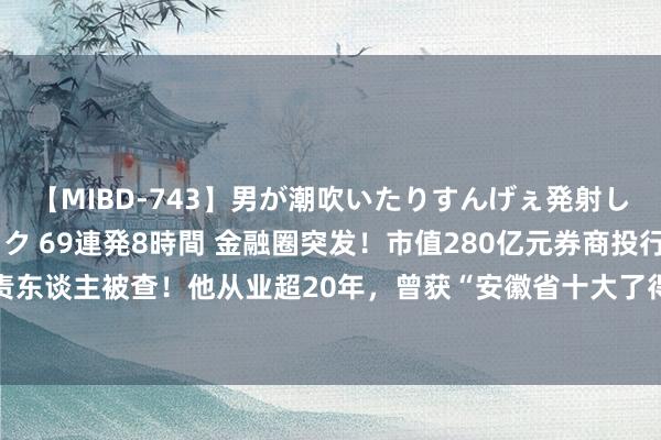 【MIBD-743】男が潮吹いたりすんげぇ発射しちゃう！ 女神の痴女テク 69連発8時間 金融圈突发！市值280亿元券商投行负责东谈主被查！他从业超20年，曾获“安徽省十大了得金融后生”名称！公司恢复......