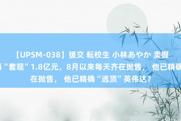 【UPSM-038】援交 転校生 小林あやか 卖握住！黄仁勋2天再“套现”1.8亿元，8月以来每天齐在抛售， 他已精确“逃顶”英伟达？