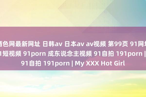 酒色网最新网址 日韩av 日本av av视频 第99页 91网址 91原创 91视频 91短视频 91porn 成东说念主视频 91自拍 191porn | My XXX Hot Girl