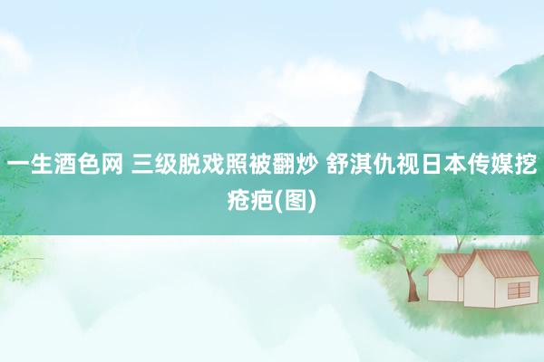 一生酒色网 三级脱戏照被翻炒 舒淇仇视日本传媒挖疮疤(图)