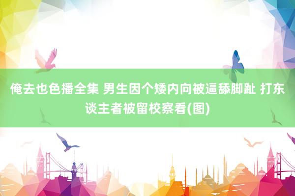 俺去也色播全集 男生因个矮内向被逼舔脚趾 打东谈主者被留校察看(图)