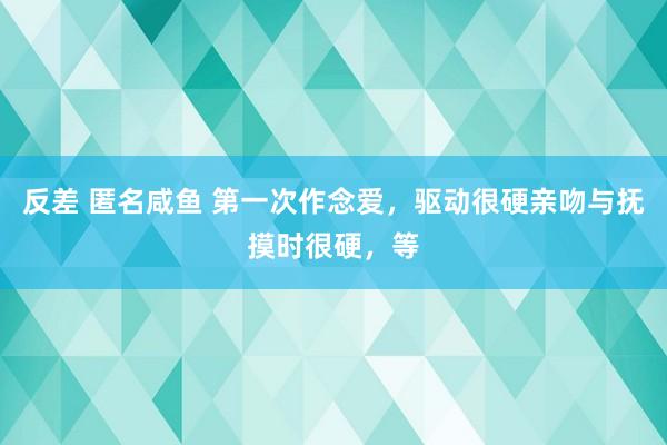 反差 匿名咸鱼 第一次作念爱，驱动很硬亲吻与抚摸时很硬，等