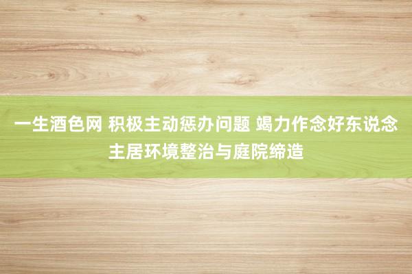 一生酒色网 积极主动惩办问题 竭力作念好东说念主居环境整治与庭院缔造