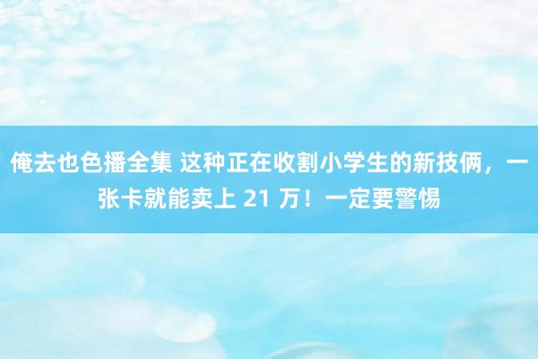 俺去也色播全集 这种正在收割小学生的新技俩，一张卡就能卖上 21 万！一定要警惕