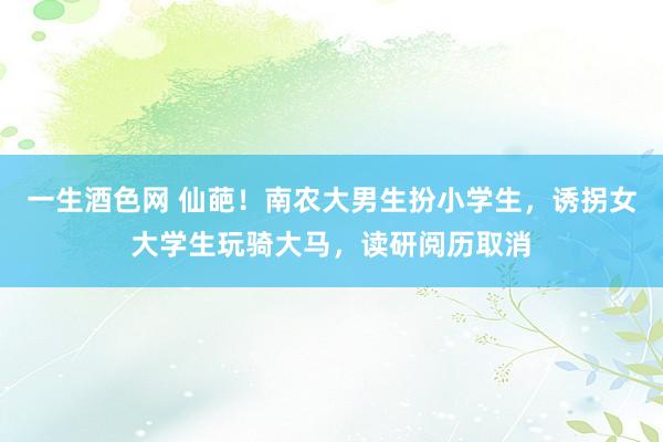 一生酒色网 仙葩！南农大男生扮小学生，诱拐女大学生玩骑大马，读研阅历取消