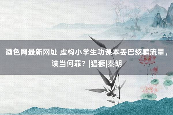 酒色网最新网址 虚构小学生功课本丢巴黎骗流量，该当何罪？|猖獗|秦朗