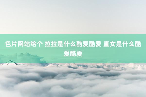 色片网站给个 拉拉是什么酷爱酷爱 直女是什么酷爱酷爱