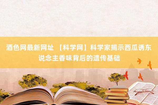 酒色网最新网址 【科学网】科学家揭示西瓜诱东说念主香味背后的遗传基础