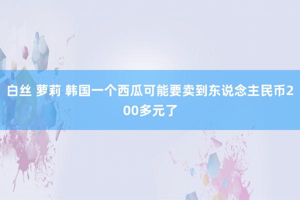 白丝 萝莉 韩国一个西瓜可能要卖到东说念主民币200多元了