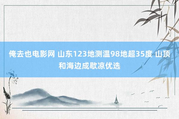 俺去也电影网 山东123地测温98地超35度 山顶和海边成歇凉优选