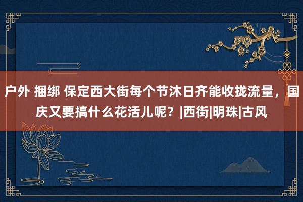 户外 捆绑 保定西大街每个节沐日齐能收拢流量，国庆又要搞什么花活儿呢？|西街|明珠|古风