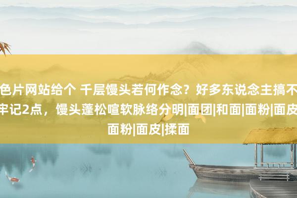 色片网站给个 千层馒头若何作念？好多东说念主搞不懂，牢记2点，馒头蓬松喧软脉络分明|面团|和面|面粉|面皮|揉面