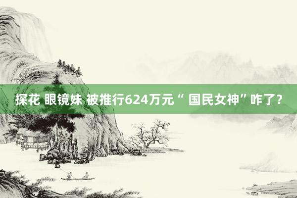 探花 眼镜妹 被推行624万元“ 国民女神”咋了？